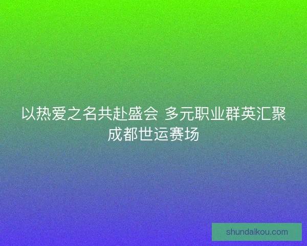 以热爱之名共赴盛会 多元职业群英汇聚成都世运赛场
