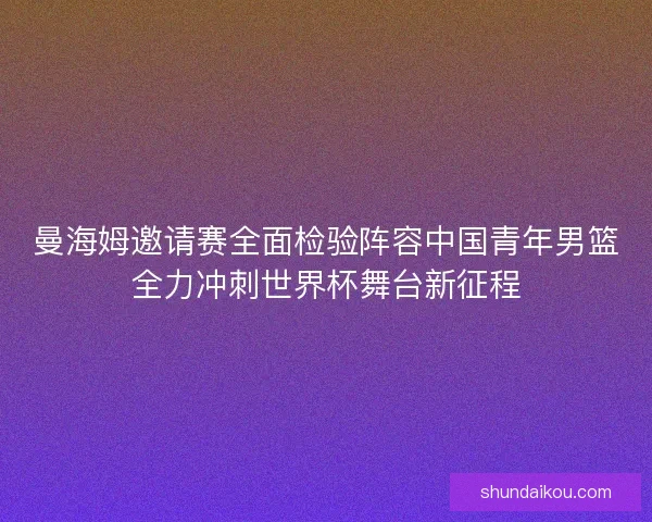 曼海姆邀请赛全面检验阵容中国青年男篮全力冲刺世界杯舞台新征程